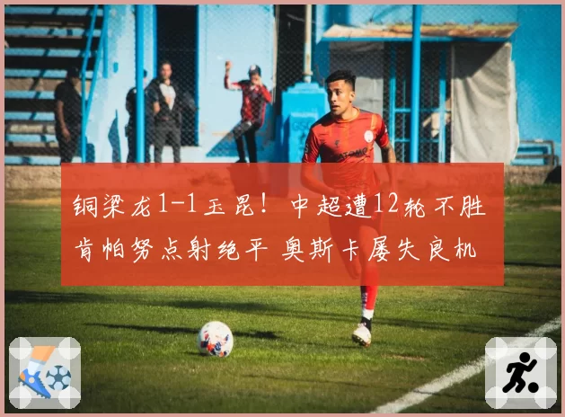 铜梁龙1-1玉昆！中超遭12轮不胜 肯帕努点射绝平 奥斯卡屡失良机