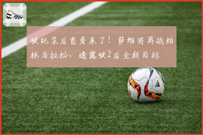 破纪录后首秀来了!萨维将再战柏林马拉松,透露破2后全新目标