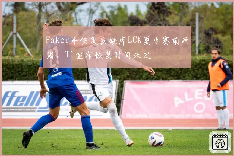 Faker手伤复发缺席LCK夏季赛前两周，T1宣布恢复时间未定