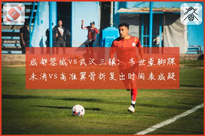 成都蓉城vs武汉三镇：韦世豪脚踝未消vs高准翼骨折复出时间表成疑