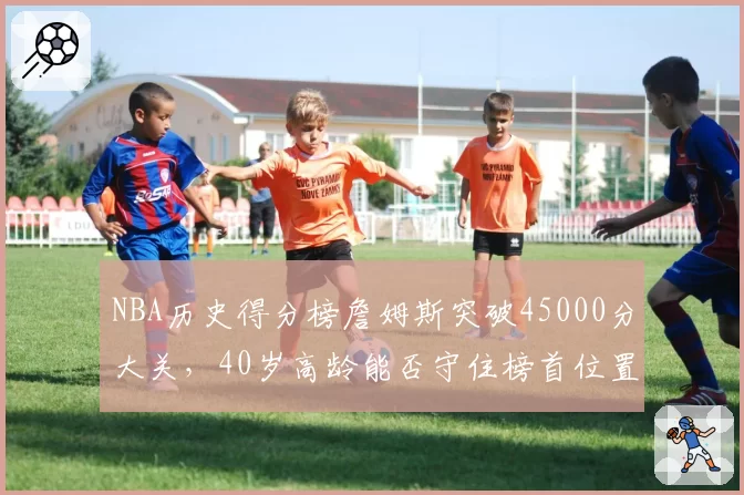 NBA历史得分榜詹姆斯突破45000分大关，40岁高龄能否守住榜首位置？