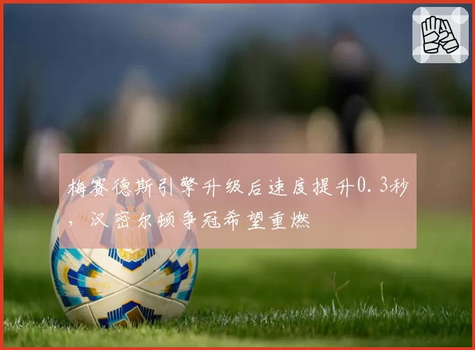 梅赛德斯引擎升级后速度提升0.3秒,汉密尔顿争冠希望重燃