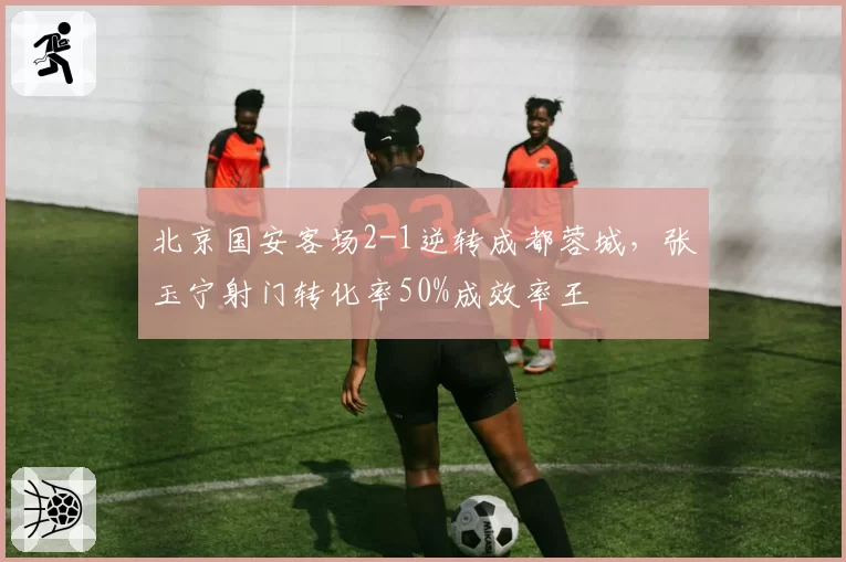 北京国安客场2-1逆转成都蓉城,张玉宁射门转化率50%成效率王