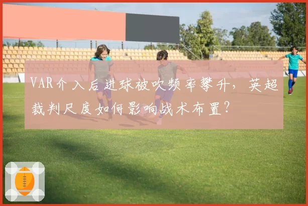 VAR介入后进球被吹频率攀升，英超裁判尺度如何影响战术布置？