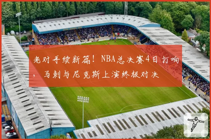 老对手续新篇！NBA总决赛4日打响，马刺与尼克斯上演终极对决