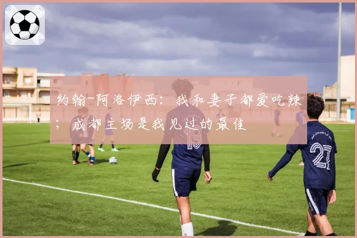 约翰-阿洛伊西：我和妻子都爱吃辣；成都主场是我见过的最佳