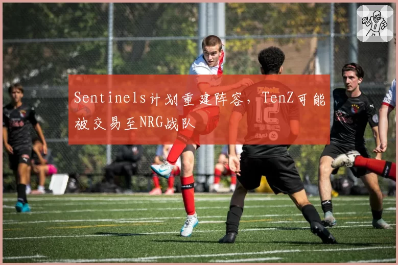 Sentinels计划重建阵容,TenZ可能被交易至NRG战队