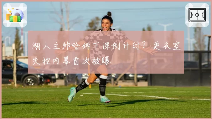 湖人主帅哈姆下课倒计时?更衣室失控内幕首次被曝