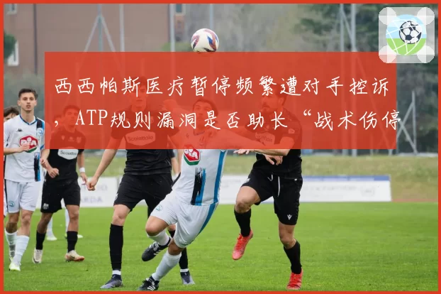 西西帕斯医疗暂停频繁遭对手控诉，ATP规则漏洞是否助长“战术伤停”？