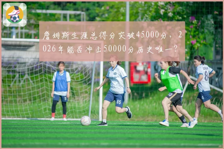 詹姆斯生涯总得分突破45000分，2026年能否冲击50000分历史唯一？