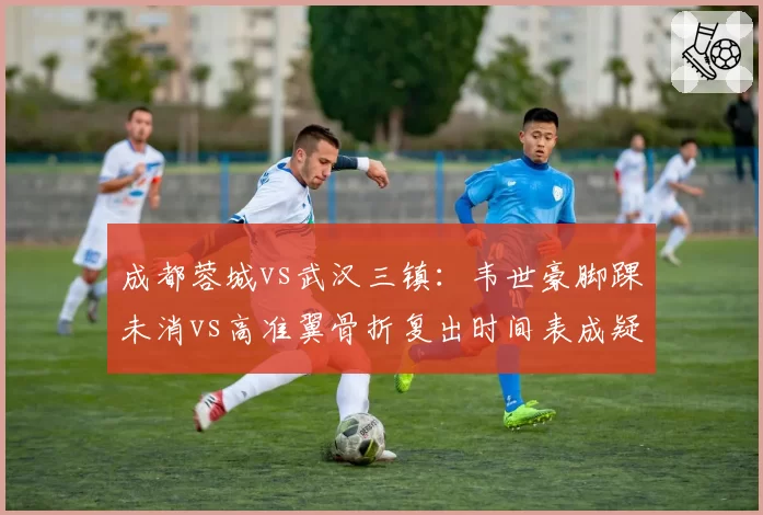 成都蓉城vs武汉三镇：韦世豪脚踝未消vs高准翼骨折复出时间表成疑