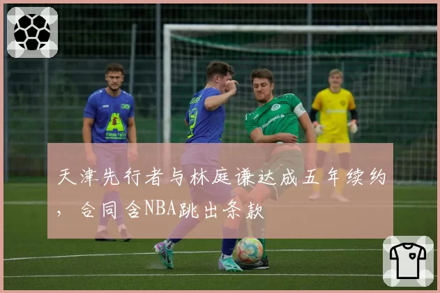 天津先行者与林庭谦达成五年续约，合同含NBA跳出条款