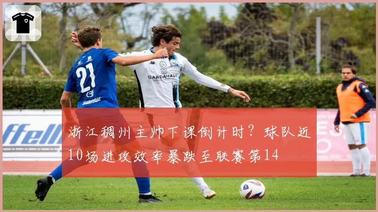 浙江稠州主帅下课倒计时?球队近10场进攻效率暴跌至联赛第14