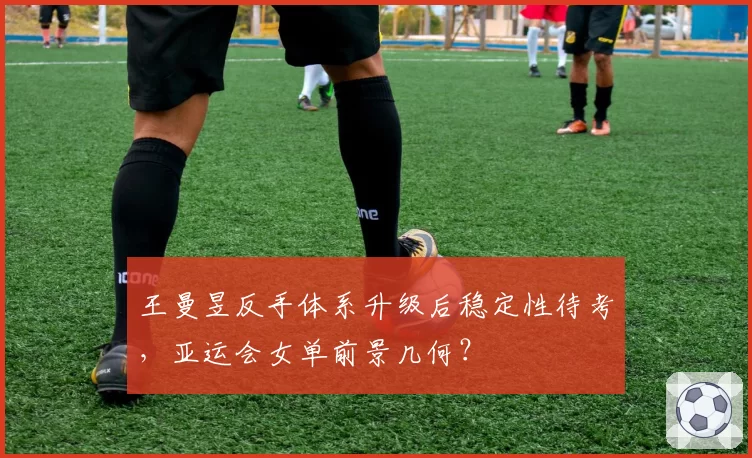 王曼昱反手体系升级后稳定性待考,亚运会女单前景几何?