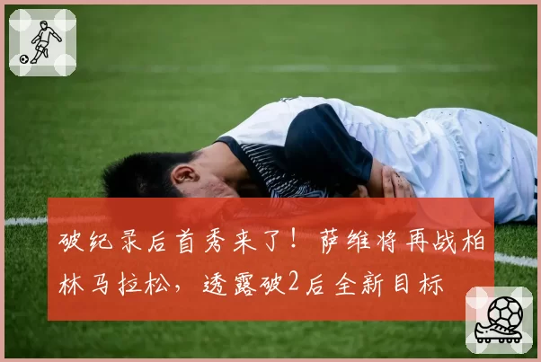 破纪录后首秀来了!萨维将再战柏林马拉松,透露破2后全新目标