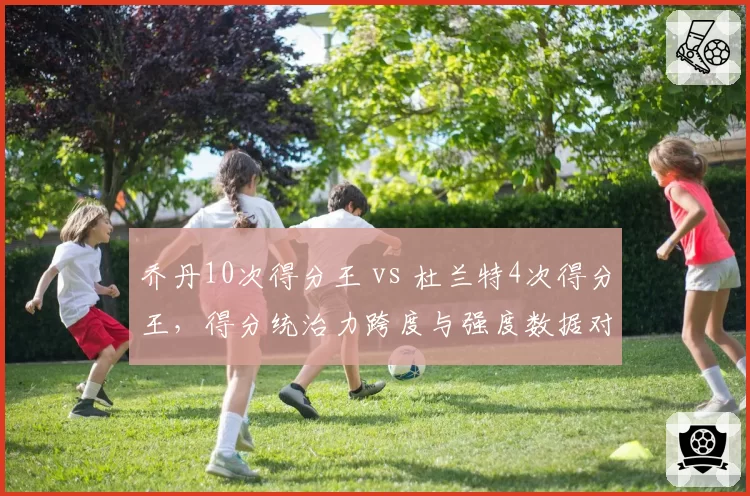 乔丹10次得分王 vs 杜兰特4次得分王,得分统治力跨度与强度数据对决
