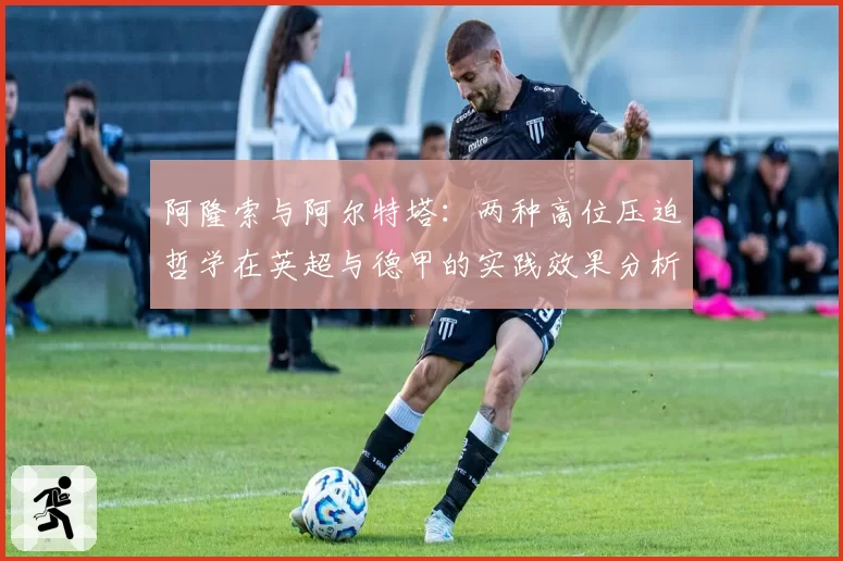 阿隆索与阿尔特塔：两种高位压迫哲学在英超与德甲的实践效果分析