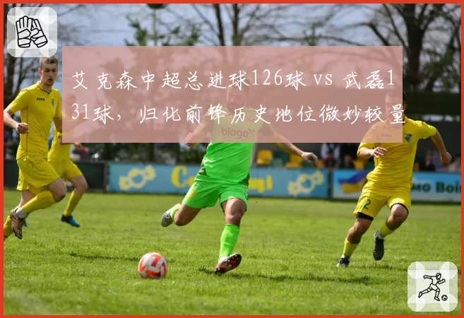 艾克森中超总进球126球 vs 武磊131球，归化前锋历史地位微妙较量