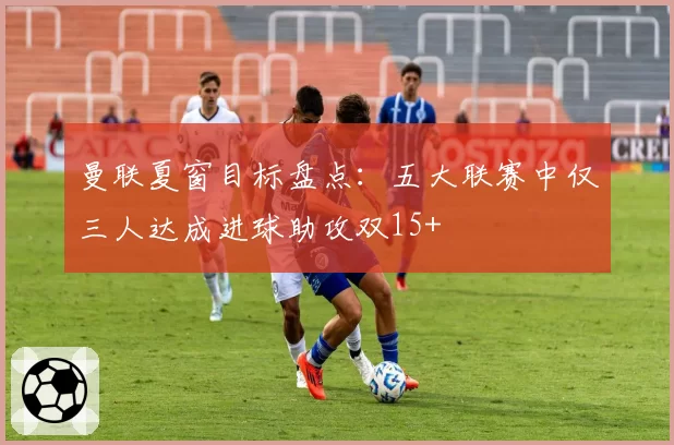 曼联夏窗目标盘点：五大联赛中仅三人达成进球助攻双15+