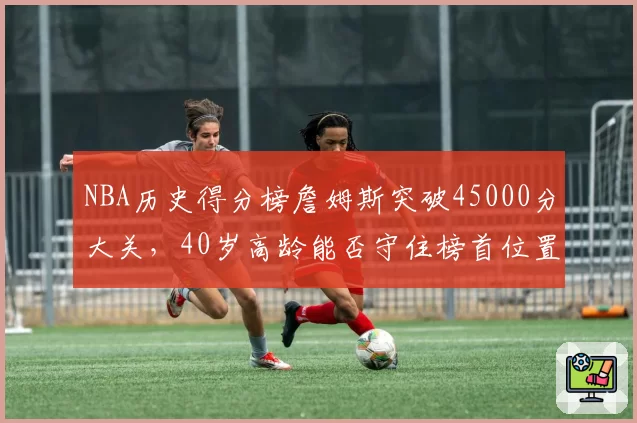 NBA历史得分榜詹姆斯突破45000分大关，40岁高龄能否守住榜首位置？