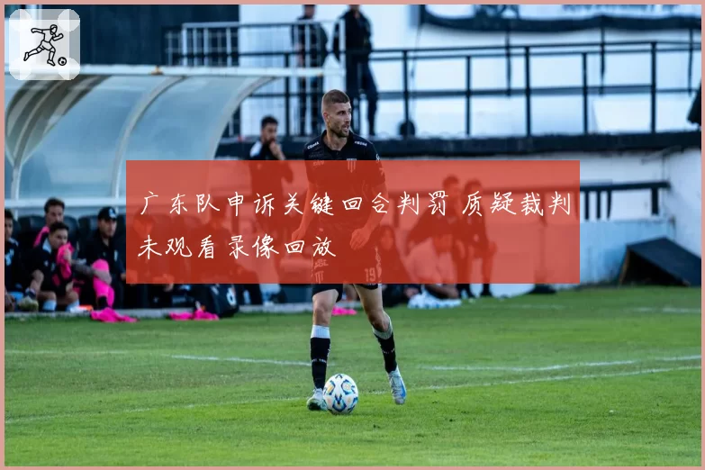 广东队申诉关键回合判罚 质疑裁判未观看录像回放