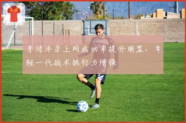 李诗沣杀上网成功率提升明显，年轻一代战术执行力增强