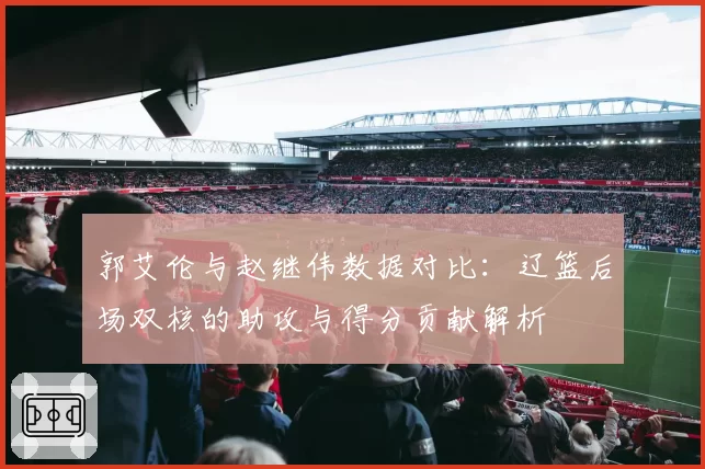 郭艾伦与赵继伟数据对比：辽篮后场双核的助攻与得分贡献解析