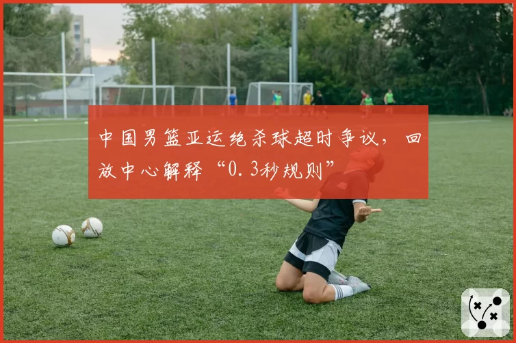 中国男篮亚运绝杀球超时争议，回放中心解释“0.3秒规则”