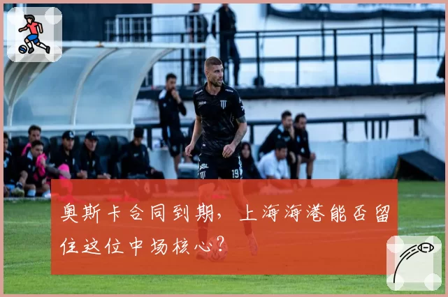 奥斯卡合同到期，上海海港能否留住这位中场核心？