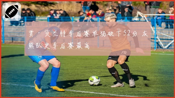贾·莫兰特季后赛单场砍下52分 灰熊队史季后赛最高