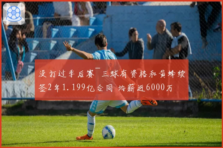 没打过季后赛~三球有资格和黄蜂续签2年1.199亿合同 均薪近6000万