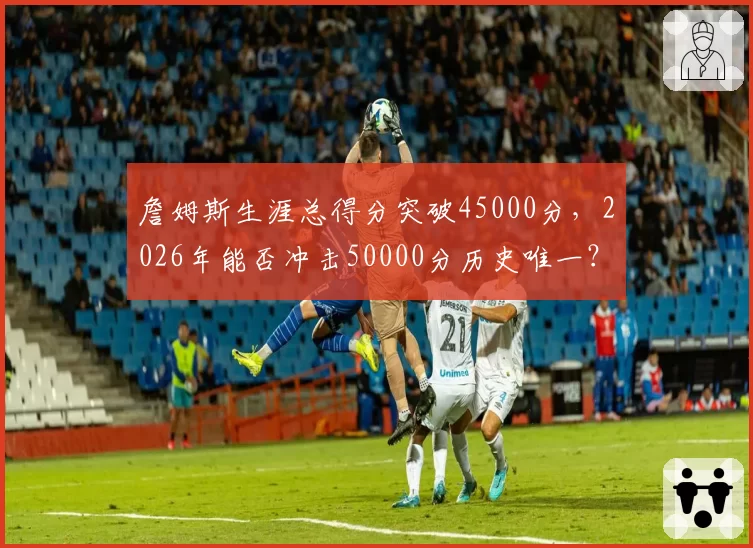 詹姆斯生涯总得分突破45000分，2026年能否冲击50000分历史唯一？