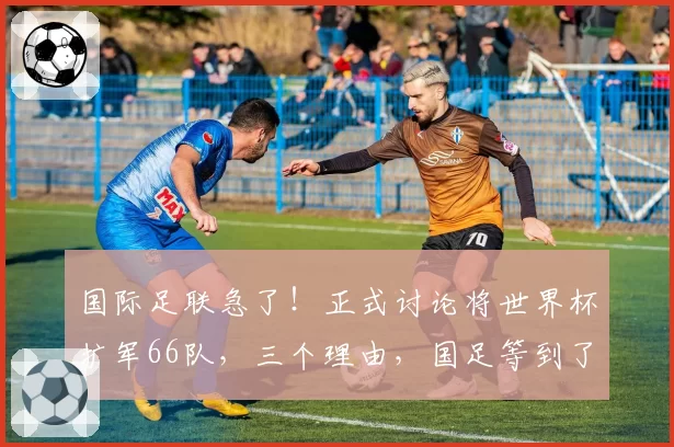 国际足联急了!正式讨论将世界杯扩军66队,三个理由,国足等到了