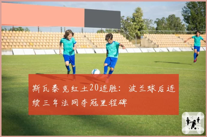 斯瓦泰克红土20连胜：波兰球后连续三年法网夺冠里程碑