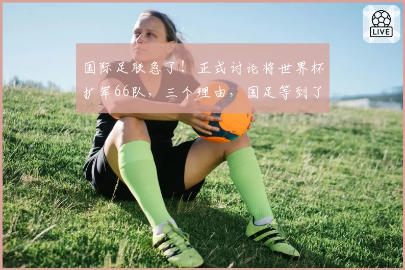 国际足联急了！正式讨论将世界杯扩军66队，三个理由，国足等到了