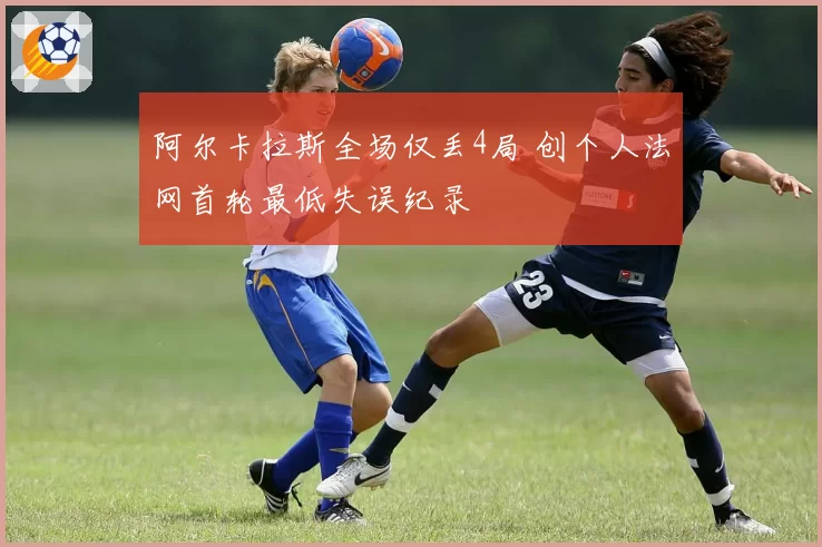 阿尔卡拉斯全场仅丢4局 创个人法网首轮最低失误纪录