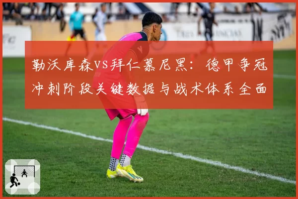 勒沃库森vs拜仁慕尼黑：德甲争冠冲刺阶段关键数据与战术体系全面解析