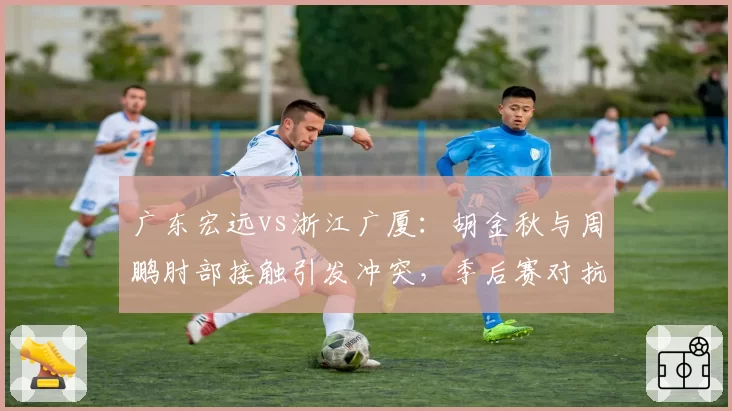 广东宏远vs浙江广厦:胡金秋与周鹏肘部接触引发冲突,季后赛对抗强度如何避免失控?