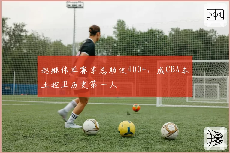 赵继伟单赛季总助攻400+，成CBA本土控卫历史第一人