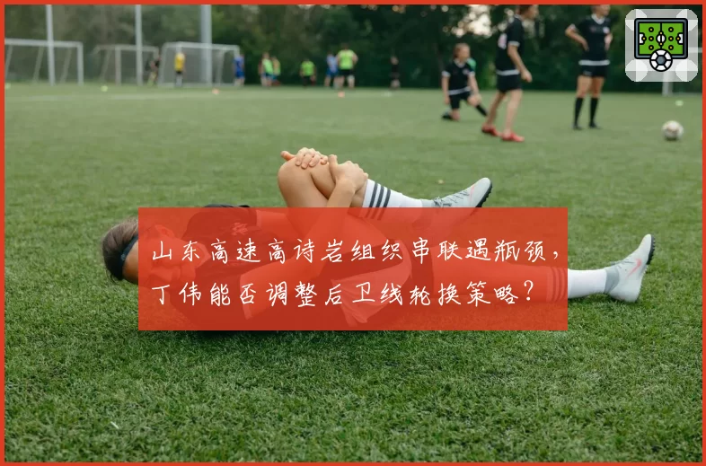 山东高速高诗岩组织串联遇瓶颈，丁伟能否调整后卫线轮换策略？