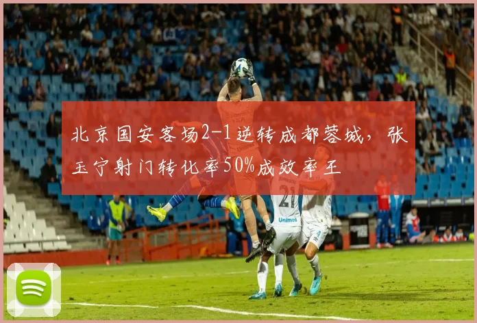 北京国安客场2-1逆转成都蓉城,张玉宁射门转化率50%成效率王