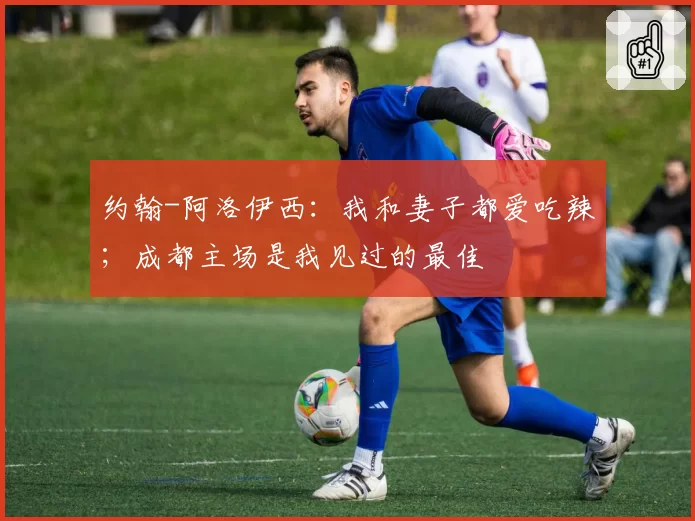 约翰-阿洛伊西：我和妻子都爱吃辣；成都主场是我见过的最佳