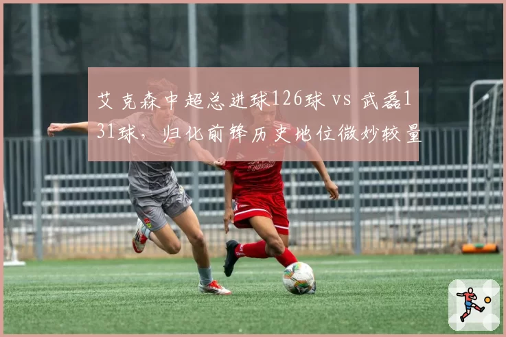 艾克森中超总进球126球 vs 武磊131球，归化前锋历史地位微妙较量