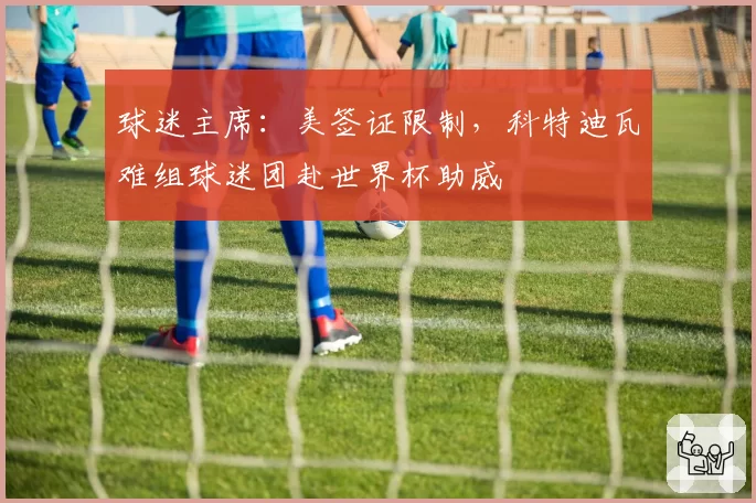 球迷主席:美签证限制,科特迪瓦难组球迷团赴世界杯助威