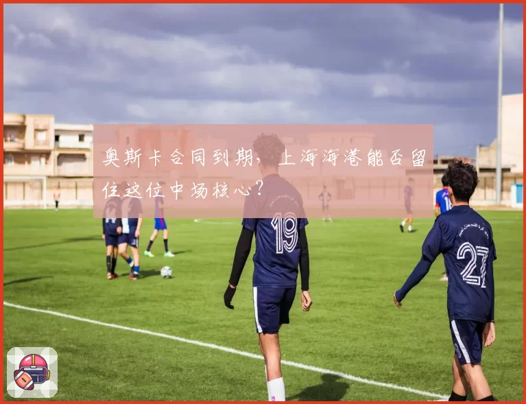 奥斯卡合同到期，上海海港能否留住这位中场核心？