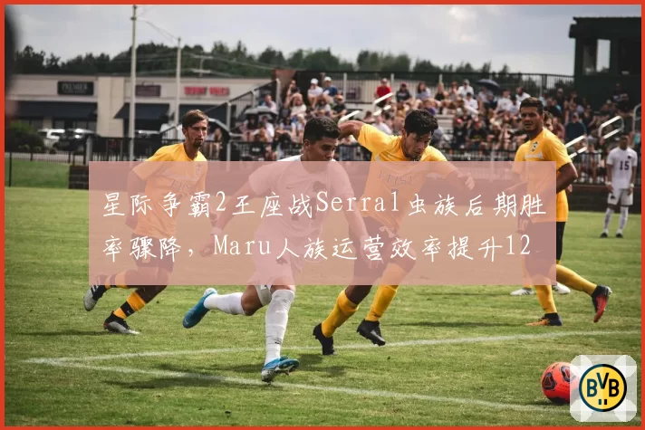 星际争霸2王座战Serral虫族后期胜率骤降，Maru人族运营效率提升12%