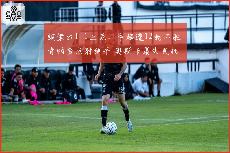 铜梁龙1-1玉昆！中超遭12轮不胜 肯帕努点射绝平 奥斯卡屡失良机