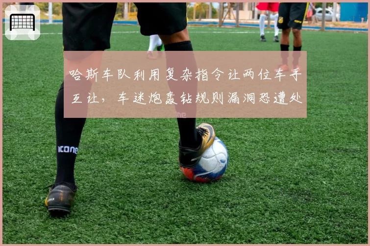 哈斯车队利用复杂指令让两位车手互让，车迷炮轰钻规则漏洞恐遭处罚