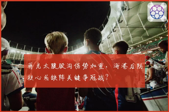 蒋光太腹股沟伤势加重，海港后防核心或缺阵关键争冠战？