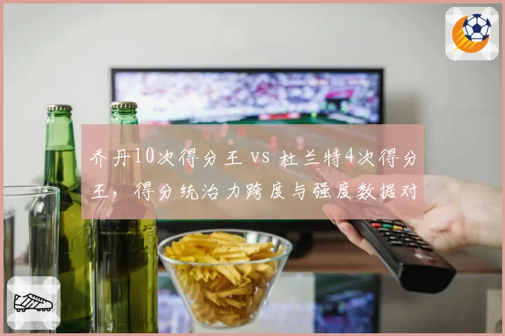 乔丹10次得分王 vs 杜兰特4次得分王,得分统治力跨度与强度数据对决